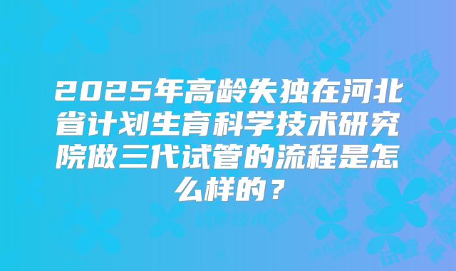2025年高龄失独在河北省计划生育科学技术研究院做三代试管的流程是怎么样的？