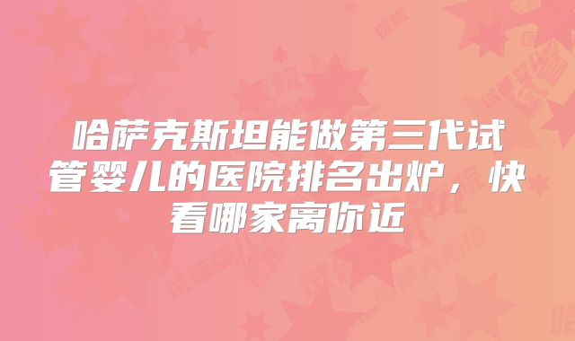 哈萨克斯坦能做第三代试管婴儿的医院排名出炉，快看哪家离你近