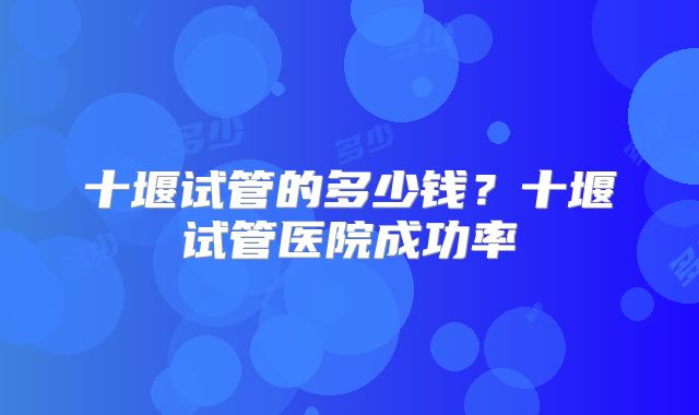 十堰试管的多少钱?十堰试管医院成功率