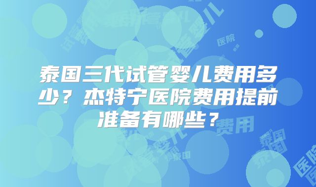 泰国三代试管婴儿费用多少？杰特宁医院费用提前准备有哪些？