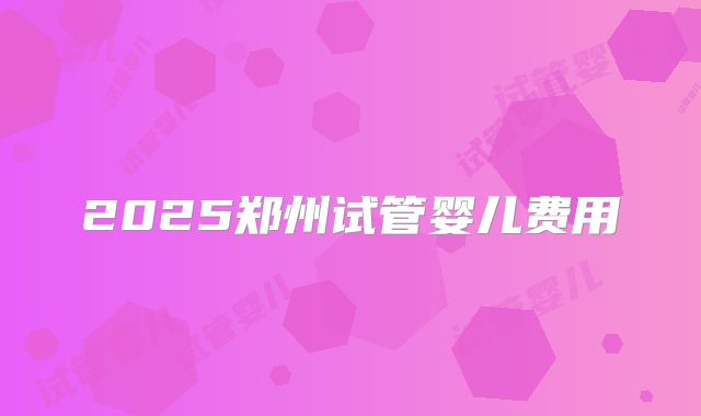 2025郑州试管婴儿费用