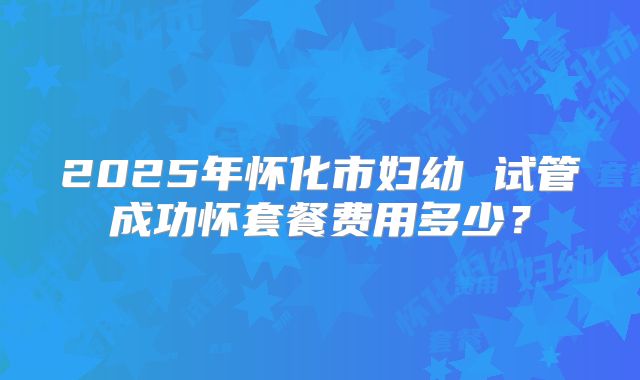 2025年怀化市妇幼 试管成功怀套餐费用多少？