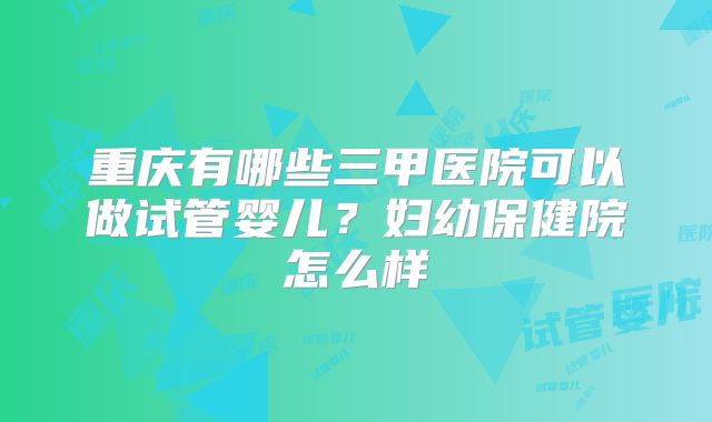 重庆有哪些三甲医院可以做试管婴儿?妇幼保健院怎么样