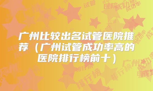 广州比较出名试管医院推荐（广州试管成功率高的医院排行榜前十）