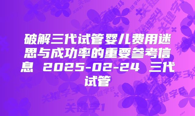 破解三代试管婴儿费用迷思与成功率的重要参考信息 2025-02-24 三代试管