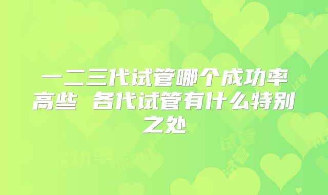 一二三代试管哪个成功率高些 各代试管有什么特别之处