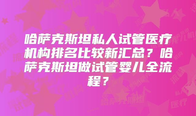 哈萨克斯坦私人试管医疗机构排名比较新汇总？哈萨克斯坦做试管婴儿全流程？