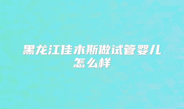 黑龙江佳木斯做试管婴儿怎么样