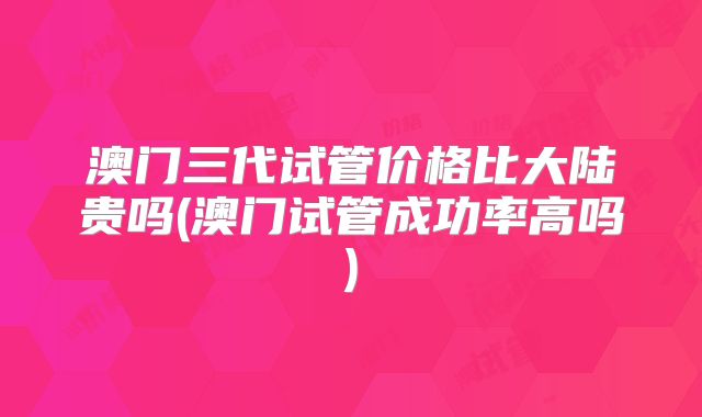 澳门三代试管价格比大陆贵吗(澳门试管成功率高吗)