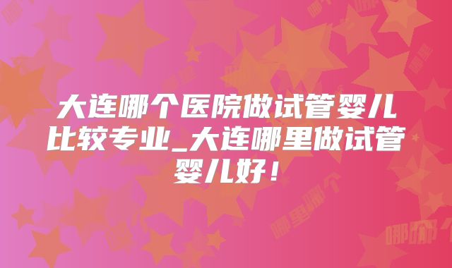 大连哪个医院做试管婴儿比较专业_大连哪里做试管婴儿好！