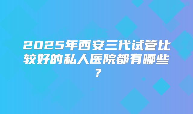 2025年西安三代试管比较好的私人医院都有哪些？