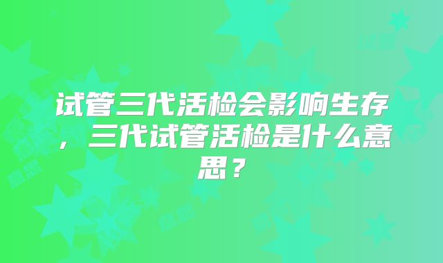试管三代活检会影响生存,三代试管活检是什么意思?