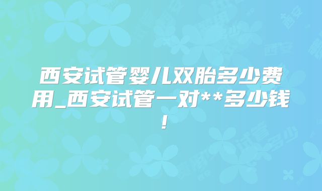 西安试管婴儿双胎多少费用_西安试管一对**多少钱！