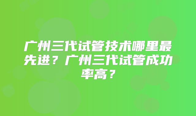 广州三代试管技术哪里最先进？广州三代试管成功率高？