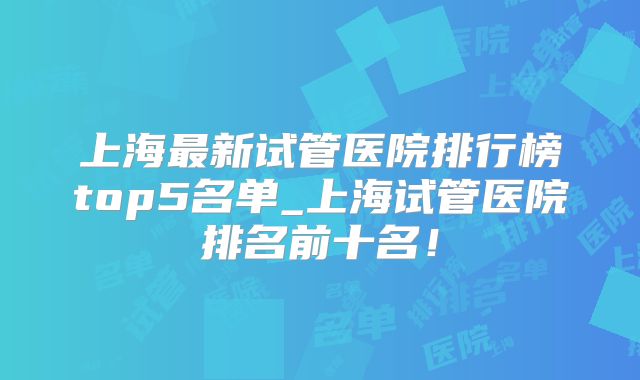 上海最新试管医院排行榜top5名单_上海试管医院排名前十名！