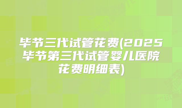 毕节三代试管花费(2025毕节第三代试管婴儿医院花费明细表)