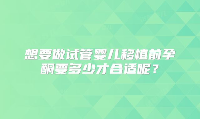 想要做试管婴儿移植前孕酮要多少才合适呢？