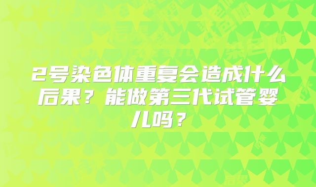 2号染色体重复会造成什么后果?能做第三代试管婴儿吗?