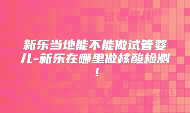 新乐当地能不能做试管婴儿-新乐在哪里做核酸检测！