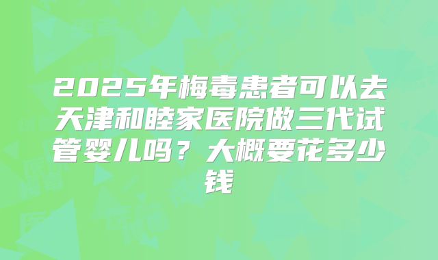 2025年梅毒患者可以去天津和睦家医院做三代试管婴儿吗？大概要花多少钱