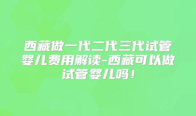 西藏做一代二代三代试管婴儿费用解读-西藏可以做试管婴儿吗！