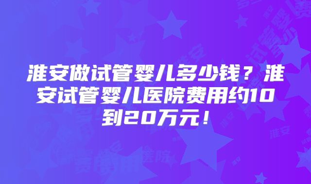 淮安做试管婴儿多少钱?淮安试管婴儿医院费用约10到20万元!