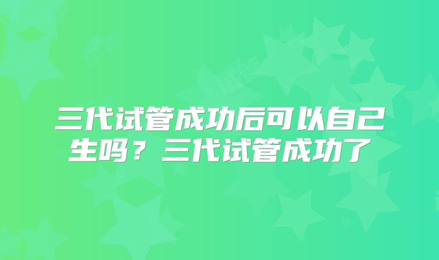 三代试管成功后可以自己生吗？三代试管成功了