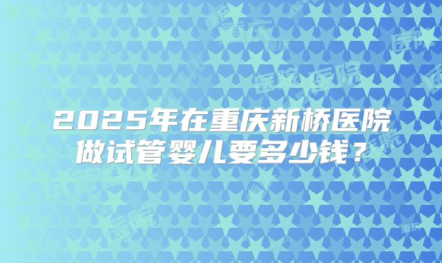 2025年在重庆新桥医院做试管婴儿要多少钱？