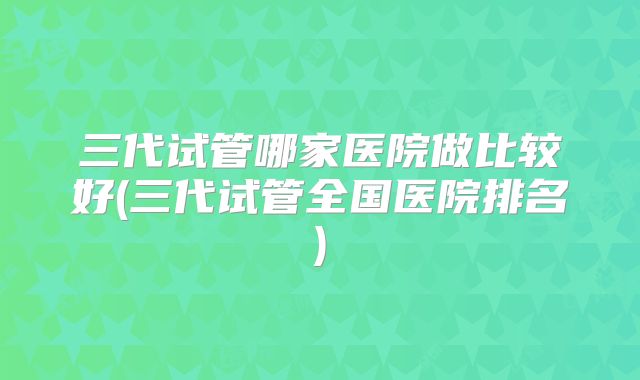 三代试管哪家医院做比较好(三代试管全国医院排名)