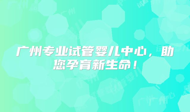 广州专业试管婴儿中心,助您孕育新生命!