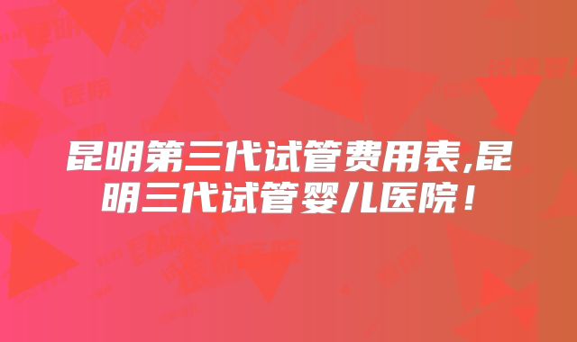 昆明第三代试管费用表,昆明三代试管婴儿医院！