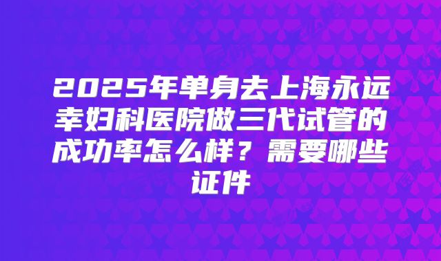 2025年单身去上海永远幸妇科医院做三代试管的成功率怎么样？需要哪些证件