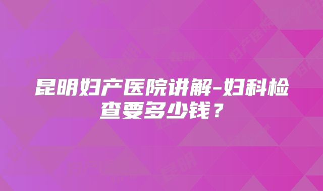 昆明妇产医院讲解-妇科检查要多少钱？