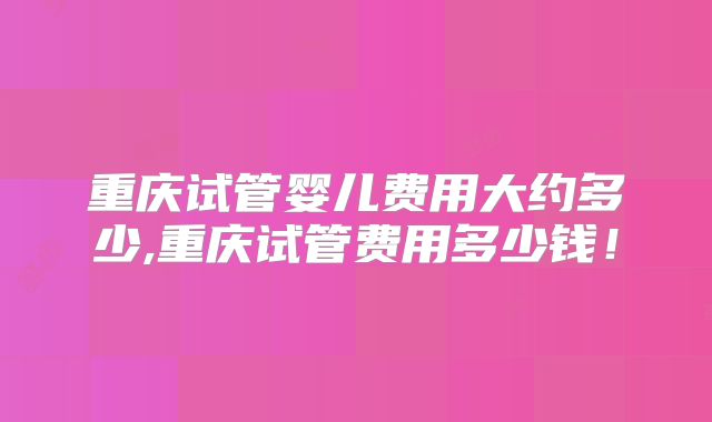 重庆试管婴儿费用大约多少,重庆试管费用多少钱！