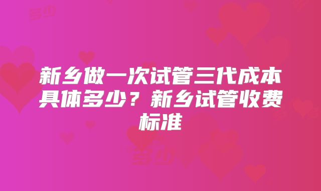 新乡做一次试管三代成本具体多少？新乡试管收费标准