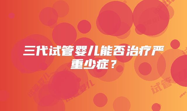 三代试管婴儿能否治疗严重少症？