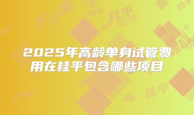2025年高龄单身试管费用在桂平包含哪些项目