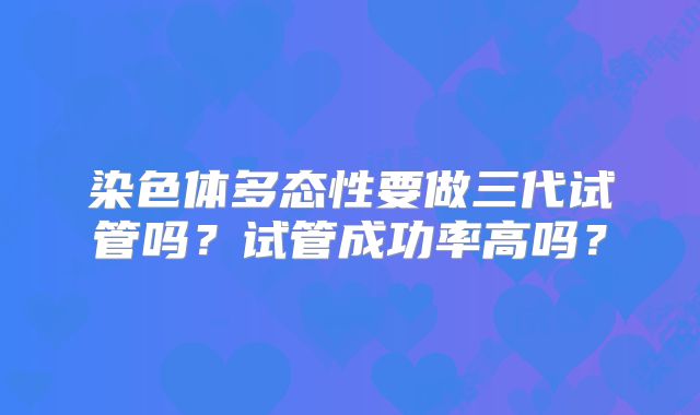 染色体多态性要做三代试管吗？试管成功率高吗？