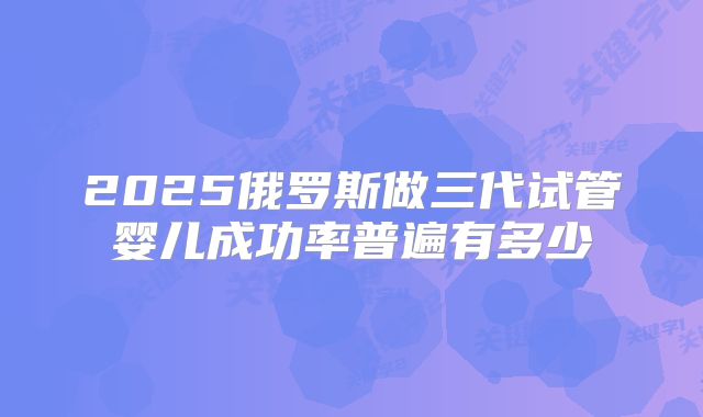 2025俄罗斯做三代试管婴儿成功率普遍有多少