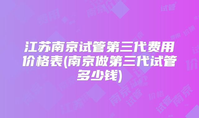 江苏南京试管第三代费用价格表(南京做第三代试管多少钱)