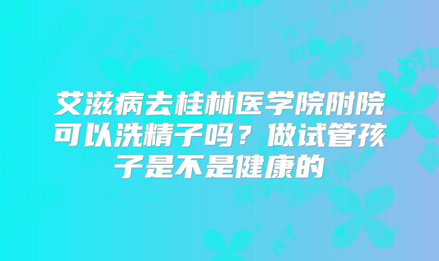 艾滋病去桂林医学院附院可以洗精子吗?做试管孩子是不是健康的