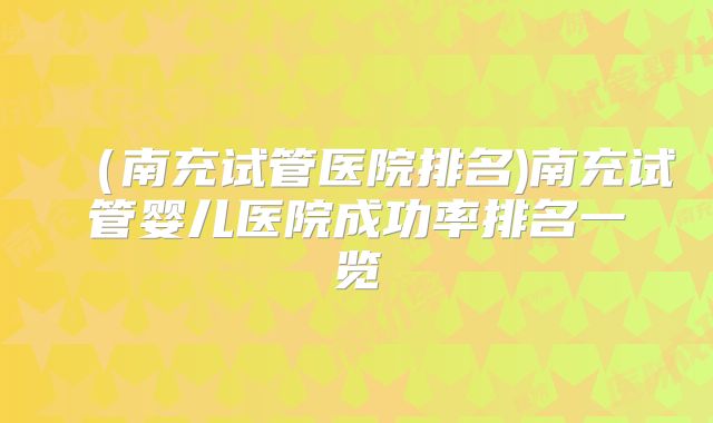 （南充试管医院排名)南充试管婴儿医院成功率排名一览