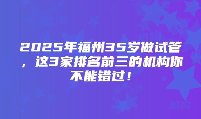 2025年福州35岁做试管,这3家排名前三的机构你不能错过!