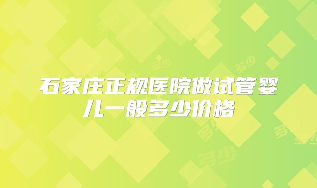 石家庄正规医院做试管婴儿一般多少价格