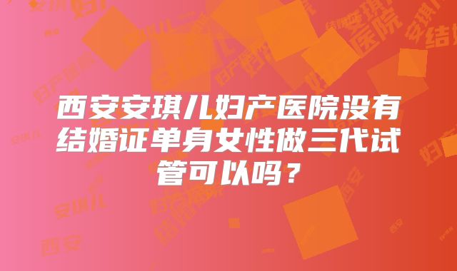 西安安琪儿妇产医院没有结婚证单身女性做三代试管可以吗？