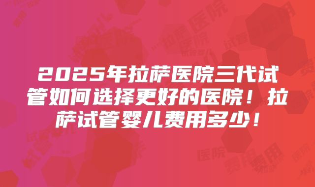 2025年拉萨医院三代试管如何选择更好的医院!拉萨试管婴儿费用多少!