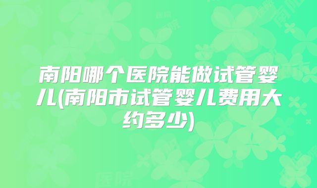 南阳哪个医院能做试管婴儿(南阳市试管婴儿费用大约多少)