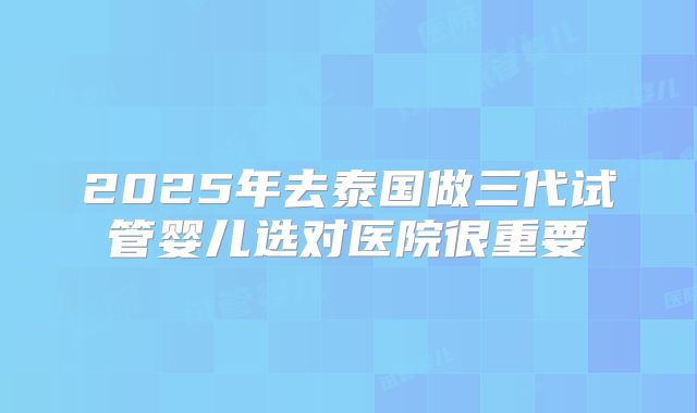2025年去泰国做三代试管婴儿选对医院很重要