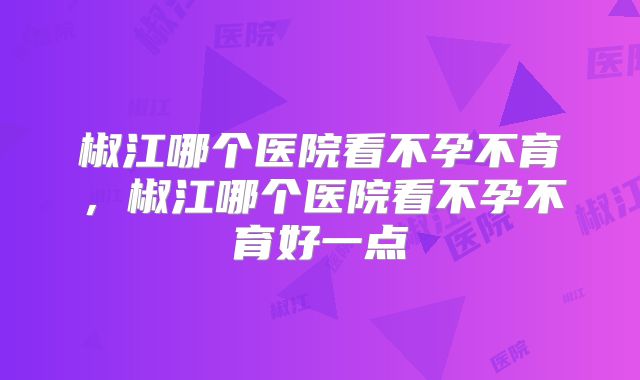 椒江哪个医院看不孕不育,椒江哪个医院看不孕不育好一点