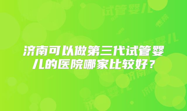 济南可以做第三代试管婴儿的医院哪家比较好?